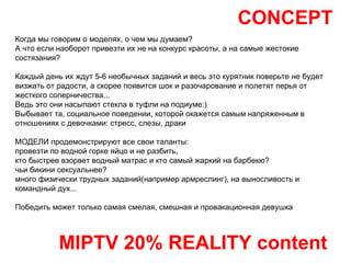 CONCEPT MIPTV 20% REALITY content Когда мы говорим о моделях, о чем мы думаем?  А что если наоборот привезти их не на конкурс красоты, а на самые жестокие состязания? Каждый день их ждут 5-6 необычных заданий и весь это курятник поверьте не будет визжать от радости, а скорее появится шок и разочарование и полетят перья от жесткого соперничества... Ведь это они насыпают стекла в туфли на подиуме:) Выбывает та, социальное поведении, которой окажется самым напряженным в отношениях с девочками: стресс, слезы, драки МОДЕЛИ продемонстрируют все свои таланты:  провезти по водной горке яйцо и не разбить, кто быстрее взорвет водный матрас и кто самый жаркий на барбекю? чьи бикини сексуальнее?  много физически трудных заданий(например армреслинг), на выносливость и командный дух... Победить может только самая смелая, смешная и провакационная девушка 