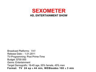   SEXOMETER HD, ENTERTAINMENT SHOW Broadcast Platforms:  ТНТ Release Date - 1.01.2011 TV-Programming: Post Prime-Time Budget: $700 000 Genre: Entertainment Target Demografic: 18-45 age, 55% famele, 45% men Format:  TV  24 ep х 44 min, WEBisodes 100 х 3 min 