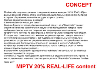 CONCEPT MIPTV 20% REAL-LIFE content Прайм-тайм шоу о сексуальном поведении мужчин и женщин (18-24, 25-45, 45) из разных регионов страны. Очень много юмора, удивительные эксперименты прямо в студии, обсуждения реал-тайм в студии вопросы разные:  Cколько заниматься сексом в неделю?  Самое необычное место для секса?  Конечно будут статистика, факты и холодный расчет, но в "Sexometer" делают акцент на наиболее удивительных результатов исследования, которые часто побуждает юмористические ситуации, как например поиск сексуальных предпочтений жителей по всей стране, а также открытые эксперименты в студии. Есть два шоу, одно только про женщин, второе про мужчин...каждое из которых состоит из трех знаменитостей и 300 тщательно отобранных участников. Они равномерно разделены на три разных возрастных группы, которые были охвачены исследованием. Хотя мужчины отдельно от женщин, в шоу есть "кабинет" в котором три знаменитости противоположного пола с помощью скрытых камер комментируют и подсматривают... В заключении показывают "вуайеристов из кабинета" и в финальной битве полов они присоединяются к студии Уникальный подход исследований, оригинальные студии и эксперименты прямо на месте, показывают насколько секс и страсть делают "Sexometer" отличным "прайм-тайм шоу"   