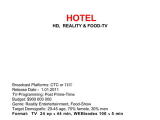   HOTEL HD,  REALITY & FOOD-TV  Broadcast Platforms: CTC or ТНТ Release Date - 1.01.2011 TV-Programming: Post Prime-Time Budget: $900 000 000 Genre: Reality Entertertainment, Food-Show Target Demografic: 20-45 age, 70% famele, 30% men Format:  TV  24 ep х 44 min, WEBisodes 100 х 5 min 