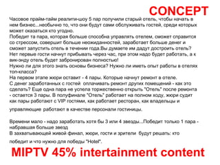 CONCEPT MIPTV 45% intertainment content Часовое прайм-тайм реалити-шоу 5 пар получили старый отель, чтобы начать в нем бизнес...необычно то, что они будут сами обслуживать гостей, среди которых может оказаться кто угодно. Победит та пара, которая больше способна управлять отелем, сможет справится со стрессом, совершит больше неожиданностей, заработает больше денег и сможет запустить отель в течении года.Вы думаете им дадут достроить отель? Нет первые гости начнут прибывать через час, при этом надо будет работать, а к вик-энду отель будет забронирован полностью! Нужно ли для этого знать основы бизнеса? Нужно ли иметь опыт работы в отелях топ-класса? На первом этапе жюри оставит - 4 пары. Которые начнут ремонт в отеле.  С денег заработанных с гостей  оплачивать ремонт других помещений - как это сделать? Еще одна пара не успела торжественно открыть "Отель" после ремонта - остается 3 пары. В полуфинале "Отель" работает на полном ходу, жюри судит как пары работают с VIP гостями, как работает ресторан, как владельцы и управляющие   работают в качестве персонали гостиницы. Времени мало - надо заработать хотя бы 3 или 4 звезды...Победит только 1 пара - набравшая больше звезд В захватывающей живой финал, жюри, гости и зрители  будут решать: кто победит и что нужно для победы "Hotel".   