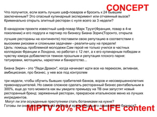 CONCEPT MIPTV 20% REAL-LIFE content Что получится, если взять лучших шеф-поваров и бросить к 24 бывшим заключенным? Это опасный кулинарный эксперимент или отчаянный вызов? Криминально открыть элитный ресторан с нуля всего за 3 недели? В канадском проекте известный шеф-повар Марк Труэт(Франция, повар в 4-м поколении) и его подруга и партнер по бизнесу Биана Зорич(Торонто, открыла лучшие рестораны на континенте) поставили свою репутацию в соответствии с   высокими рисками и сложными задачами - реалити-шоу на пределе! Цель: помощь проблемной молодежи.Сам герой не только учился в частных колледжах Франции и Лондона, но работал с 12 лет, а к его кулинарным победам и чувству юмора добавляется темное прошлым и репутация плохого парня: татуировки, мотоциклы, наркотики и банкротство... Биана Зирич - это "Леди Дракон", когда начинает идти все на перекосяк, активная, амбициозная, про бизнес, у нее все под контролем  три недели, чтобы обучить бывших грабителей банков, воров и несовершеннолетних правонарушителей. Но самое сложное сделать ресторанный бизнес рентабельным в 300%, еще до того момента как вы увидите премьеру на ТВ они запустят новый ресторанный бренд: заряженный ресторан, прекрасное итальянское меню из лучших ингредиентов. Могут ли эти осужденные преступники стать ботаниками на кухне? Готовы ли они для напряжений работы и яркого будущего правильного бизнеса? 