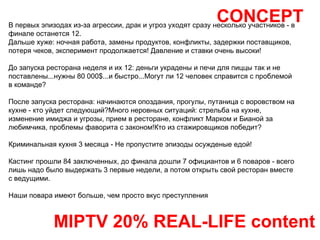 CONCEPT MIPTV 20% REAL-LIFE content В первых эпизодах из-за агрессии, драк и угроз уходят сразу несколько участников - в финале останется 12. Дальше хуже: ночная работа, замены продуктов, конфликты, задержки поставщиков, потеря чеков, эксперимент продолжается! Давление и ставки очень высоки! До запуска ресторана неделя и их 12: деньги украдены и печи для пиццы так и не поставлены...нужны 80 000$...и быстро...Могут ли 12 человек справится с проблемой в команде? После запуска ресторана: начинаются опоздания, прогулы, путаница с воровством на кухне - кто уйдет следующий?Много неровных ситуаций: стрельба на кухне, изменение имиджа и угрозы, прием в ресторане, конфликт Марком и Бианой за любимчика, проблемы фаворита с законом!Кто из стажировщиков победит? Криминальная кухня 3 месяца - Не пропустите эпизоды осужденые едой! Кастинг прошли 84 заключенных, до финала дошли 7 официантов и 6 поваров - всего лишь надо было выдержать 3 первые недели, а потом открыть свой ресторан вместе с ведущими. Наши повара имеют больше, чем просто вкус преступления 
