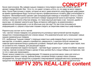 CONCEPT MIPTV 20% REAL-LIFE content Кухня преступников. Мы найдем худших поваров и попытаемся научить их готовить, как это делают повара Michelin Star.  Есть те, кто умеет готовить и Есть те, кто едва ли могут сварить яйцо. Кухня Преступники о людях, которые не могут даже вскипятить воду.Ведущие шеф-повара во время соревнования будут пытаться научить профессионально готовить:)Два учителя(Джон и Анджела - Великобритания) сделают две конкурирующие команды и попробуют начать с азов и превратить каждого в достаточно неплохого повара традиционной кухни в ресторанах. Нажали кнопку с газом на плите и быстро вперед, что такое вкусный ресторан и как  получать драйв от вкуса еды: это формат реалити-шоу! Ведь интересно наблюдать за развлечением и криминальной конкуренцией, а не за обычным шоу про еду? Но при этом пользоваться информацией и с широко открытыми глазами следить за секретами известных шеф-поваров. Реалити-шоу состоит из 4-х частей: 1(5) - кастинг плохих поваров и их доказательств уголовных преступлений против пищевых продуктов и показания(друзей или членов семьи). Эта развлекательная часть показывает самые худших криминальных поваров. 2-3 - выбранные "худшие повара" с помощью известных шеф-поваров будут учится тонкостям мастерства, оттачивать навыки и приобретать уверенность, а зрители получат множество советов приготовления блюд в домашних условиях. Каждый день будет уходить один герой, пока не останется пять поваров, для решающей недели 4- самая напряженная неделя последняя  - протеже будут сражаться - тремя способами: закуска-стартер, горячее основное блюдо и десерт.И вкус должен быть слаще победы и интереснее, чем то что с ними уже происходило... Проект можно совместить с соревнованием 10 поваров на русское меню- ужин для элиты в красивом ресторане: стартер, рыбное блюдо, основное блюдо и десерт-поиск сложных ингридиентов, лучших продуктов и создание стимулирования традиций местного производства продуктов питания(Национальный Фонд)-дипломаты и военные работающие в Афганистане 