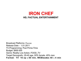   IRON CHEF HD, FACTUAL ENTERTAINMENT  Broadcast Platforms: Россия Release Date - 1.01.2011 TV-Programming: Post Prime-Time Budget: $900 000 Genre: Reality Live Action, FOOD_TV Target Demografic: 20-45 age, 55% famele, 45% men Format:  TV  16 ep х 60 min, WEBisodes 40 х 4 min 