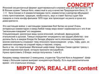 CONCEPT MIPTV 20% REAL-LIFE content Японский эксцентричный формат адаптированный в игровое шоу для Британского ТВ  В Японии хозяин Такеши Кага, известный в шоу в качестве Председателя Кага ( 鹿   ｺﾘ   主宰   Кага Сюсаи) и 4 комментатора(два гостя, комментатор и репортер обсуждают стиль приготовления, традиции, необычность, вкус и ставят баллы) судят бои поваров в стиле конгфу-фильмов 1970 года: все происходит на ринге в кухне его дома-крепости.  Это настоящая война: с настоящими правилами боя! Битва на кухне! Очень интересные комментарии и юмор.Любой повар мира может соревноваться с его 4-мя "железными-поварами" его академии.  Специализация: различные виды кухни-японский, китайский, французский, итальянский и русской. Такеши определяет ингредиенты как орудия убийства - они должны быть в каждом блюде.На Западе убирали чисто японские ингредиенты:  многие компоненты отражают тему японского происхождения - угорь, тофу, удон, их заменили например на сладкий перец и персики, спаржу.  Было и так, что проигрывал Железный шеф-повар: Хироюки Сакаи сделал треску с мягкой мороженной икрой, которую признали несъедобной. Нужно приготовить 3 блюда: иногда получалось 1 или 8:) Каждому повару помогают 2 помощника, студентов "Gourmet Кага в Академии". Шеф-повар с большим оценка выиграет конкурентную борьбу. Есть еще дополнительное время - это отдельные эпизоды. 