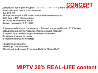 CONCEPT MIPTV 20% REAL-LIFE content Декарации "кухня-ринг-стадион" ( キッチン   スタジアム ) очень высокого качества, как и костюмы участников и ингредиенты:  893 фуа-гра 54 морских лещей и 827 креветок-исе и 84 плавника акулы 4593 яиц  и 4651 граммов икры  84 кусков из плавников акулы  бюджет продуктов:  $ 7115520 В финале победитель сталкивался с Passard, владелец Michelin 3*  L'Arpege, победитель окрестили "королем Железный шеф-поваров".  В первом туре - победа над итальянцем по свинине Во втором японцем по перцу В третьем китайца по лобстеру Продолжение сиквелы: "Нью-Йорк Специальный",  "Железный шеф-повар: 21-го века Battle" и "Japan Cup".  