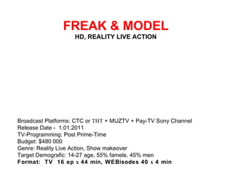   FREAK & MODEL HD, REALITY LIVE ACTION Broadcast Platforms: CTC or ТНТ + MUZTV + Pay-TV Sony Channel Release Date - 1.01.2011 TV-Programming: Post Prime-Time Budget: $480 000 Genre: Reality Live Action, Show makeover Target Demografic: 14-27 age, 55% famele, 45% men Format:  TV  16 ep х 44 min, WEBisodes 40 х 4 min 