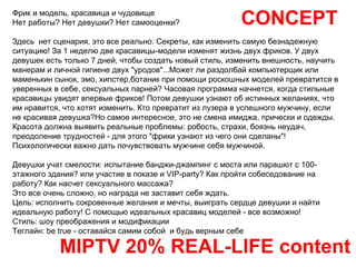 CONCEPT MIPTV 20% REAL-LIFE content Фрик и модель, красавица и чудовище Нет работы? Нет девушки? Нет самооценки? Здесь  нет сценария, это все реально: Секреты, как изменить самую безнадежную  ситуацию! За 1 неделю две красавицы-модели изменят жизнь двух фриков. У двух девушек есть только 7 дней, чтобы создать новый стиль, изменить внешность, научить манерам и личной гигиене двух "уродов"...Может ли раздолбай компьютерщик или маменькин сынок, эмо, хипстер,ботаник при помощи роскошных моделей превратится в уверенных в себе, сексуальных парней? Часовая программа начнется, когда стильные красавицы увидят впервые фриков! Потом девушки узнают об истинных желаниях, что им нравится, что хотят изменить. Кто превратит из лузера в успешного мужчину, если не красивая девушка?Но самое интересное, это не смена имиджа, прически и одежды. Красота должна выявить реальные проблемы: робость, страхи, боязнь неудач, преодоление трудностей - для этого "фрики узнают из чего они сделаны"! Психологически важно дать почувствовать мужчине себя мужчиной. Девушки учат смелости: испытание банджи-джампинг с моста или парашют с 100-этажного здания? или участие в показе и VIP-party? Как пройти собеседование на работу? Как насчет сексуального массажа?  Это все очень сложно, но награда не заставит себя ждать.  Цель: исполнить сокровенные желания и мечты, выиграть сердце девушки и найти идеальную работу! С помощью идеальных красавиц моделей - все возможно! Стиль: шоу преображения и модификации Теглайн: be true - оставайся самим собой  и будь верным себе 