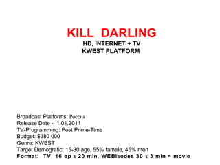   KILL  DARLING HD, INTERNET + TV KWEST PLATFORM  Broadcast Platforms: Россия Release Date - 1.01.2011 TV-Programming: Post Prime-Time Budget: $380 000 Genre: KWEST Target Demografic: 15-30 age, 55% famele, 45% men Format:  TV  16 ep х 20 min, WEBisodes 30 х 3 min = movie  