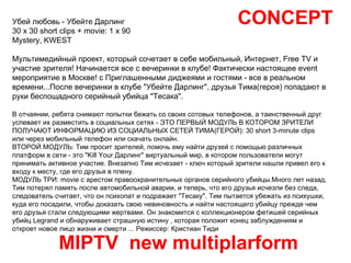 CONCEPT MIPTV  new multiplarform Убей любовь - Убейте Дарлинг 30 x 30 short clips + movie: 1 x 90 Mystery, KWEST  Mультимедийный проект, который сочетает в себе мобильный, Интернет, Free TV и участие зрителя! Начинается все с вечеринки в клубе! Фактически настоящее event мероприятие в Москве! с Приглашенными диджеями и гостями - все в реальном времени...После вечеринки в клубе "Убейте Дарлинг", друзья Тима(героя) попадают в руки беспощадного серийный убийца "Тесака".  В отчаянии, ребята снимают попытки бежать со своих сотовых телефонов, а таинственный друг успевает их разместить в социальных сетях - ЭТО ПЕРВЫЙ МОДУЛЬ В КОТОРОМ ЗРИТЕЛИ ПОЛУЧАЮТ ИНФОРМАЦИЮ ИЗ СОЦИАЛЬНЫХ СЕТЕЙ ТИМА(ГЕРОЙ): 30 short 3-minute clips или через мобильный телефон или скачать онлайн.  ВТОРОЙ МОДУЛЬ: Тим просит зрителей, помочь ему найти друзей с помощью различных платформ в сети - это "Kill Your Дарлинг" виртуальный мир, в котором пользователи могут принимать активное участие. Внезапно Тим исчезает - ключ который зрители нашли привел его к входу к месту, где его друзья в плену. МОДУЛЬ ТРИ: movie с арестом правоохранительных органов серийного убийцы.Много лет назад, Тим потерял память после автомобильной аварии, и теперь, что его друзья исчезли без следа, следователь считает, что он психопат и подражает "Тесаку". Тим пытается убежать из психушки, куда его посадили, чтобы доказать свою невиновность и найти настоящего убийцу прежде чем его друзья стали следующими жертвами. Он знакомится с коллекционером фетишей серийных убийц Legrand и обнаруживает страшную истину , которая положит конец заблуждениям и откроет новое лицо жизни и смерти ... Режиссер: Кристиан Тиди  