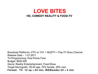  LOVE BITES HD, COMEDY REALITY & FOOD-TV  Broadcast Platforms: CTC or ТНТ + MUZTV + Pay-TV Sony Channel Release Date - 1.01.2011 TV-Programming: Post Prime-Time Budget: $500 000 Genre: Reality Entertertainment, Food-Show Target Demografic: 20-35 age, 70% famele, 30% men Format:  TV  12 ep х 44 min, WEBisodes 24 х 5 min 