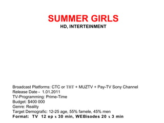   SUMMER GIRLS HD, INTERTEINMENT Broadcast Platforms: CTC or ТНТ + MUZTV + Pay-TV Sony Channel Release Date - 1.01.2011 TV-Programming: Prime-Time Budget: $400 000 Genre: Reality Target Demografic: 12-25 age, 55% famele, 45% men Format:  TV  12 ep х 30 min, WEBisodes 20 х 3 min 