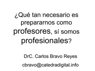 ¿Qué tan necesario es prepararnos como  profesores , sí somos  profesionales ? DrC. Carlos Bravo Reyes [email_address] 