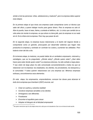 100
similar al de las personas: niñez, adolescencia y madurez9
, pero la empresa debe superar
esas etapas.
En la primera etapa el que inicia una empresa suele comportarse como un técnico que
sabe del oficio y quiere trabajar mucho para ganar dinero. Pero la empresa es solo él.
Abre la puerta, hace el aseo, llama y contesta el teléfono, etc. Lo único que cambió de su
vida antes de montar la empresa, es que ahora no tiene jefe, pero la empresa no es nada
sin él. Es la niñera de la empresa. Pero hay que pasar de ahí.
En la segunda etapa, la empresa busca relacionarse y el dueño del negocio tiende a
comportarse como un gerente, preocupado por desarrollar sistemas que hagan más
productiva la empresa y centrado en controlar los costos y aumentar las utilidades. Pero
todavía viven del día a día.
En la tercera etapa, la madurez, se puede hablar de un verdadero empresario, visionario y
estratégico, que se ha preguntado: ¿Dónde estoy? ¿Dónde quiero estar? ¿Qué debo
hacer para estar donde quiero estar? La empresa entonces, ha sido soñada a largo plazo.
Y esa visión de largo plazo ha sido comunicada convenientemente a todos los que se
relacionan con la empresa: los empleados, los clientes, los proveedores, los banqueros y
la comunidad. Y todos quieren relacionarse con una empresa así. Miremos empresas
exitosas y encontraremos esos elementos.
En esta etapa, los empresarios, emprendedores, conocen las claves para alcanzar el
éxito de la empresa que Arambarri (2007) anuncia, así:
 Creer en sueños y volverlos realidad
 Construir empresas sensibles a los clientes
 Arriesgarse a ser diferentes
 Focalizarse
 Encontrar el equilibrio para crecer
 Adoptar el triángulo de la felicidad empresarial
9
No quiero mencionar aquí la otra etapa obvia de la vida que es la decadencia. Ese no es el tema de este escrito.
 