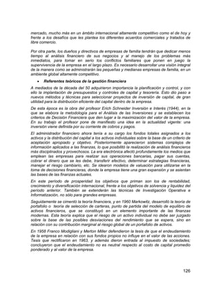 126
mercado, mucho más en un ámbito internacional altamente competitivo como el de hoy y
frente a los desafíos que les plantea los diferentes acuerdos comerciales y tratados de
libre comercio.
Por otra parte, los dueños y directivos de empresas de familia tendrán que dedicar menos
tiempo al análisis financiero de sus negocios y al manejo de los problemas más
inmediatos, para tomar en serio los conflictos familiares que ponen en juego la
supervivencia de la empresa en el largo plazo. Es necesario desarrollar una visión integral
de la manera como se administrarán las pequeñas y medianas empresas de familia, en un
ambiente global altamente competitivo.
 Referentes teóricos de la gestión financiera
A mediados de la década del 50 adquirieron importancia la planificación y control, y con
ello la implantación de presupuestos y controles de capital y tesorería. Esto dio paso a
nuevos métodos y técnicas para seleccionar proyectos de inversión de capital, de gran
utilidad para la distribución eficiente del capital dentro de la empresa.
De esta época es la obra del profesor Erich Schneider Inversión e Interés (1944), en la
que se elabora la metodología para el Análisis de las Inversiones y se establecen los
criterios de Decisión Financiera que den lugar a la maximización del valor de la empresa.
En su trabajo el profesor pone de manifiesto una idea en la actualidad vigente: una
inversión viene definida por su corriente de cobros y pagos.
El administrador financiero ahora tenía a su cargo los fondos totales asignados a los
activos y la distribución del capital a los activos individuales sobre la base de un criterio de
aceptación apropiado y objetivo. Posteriormente aparecieron sistemas complejos de
información aplicados a las finanzas, lo que posibilitó la realización de análisis financieros
más disciplinados y provechosos. La era electrónica afectó profundamente los medios que
emplean las empresas para realizar sus operaciones bancarias, pagar sus cuentas,
cobrar el dinero que se les debe, transferir efectivo, determinar estrategias financieras,
manejar el riesgo cambiario, etc. Se idearon modelos de valuación para utilizarse en la
toma de decisiones financieras, donde la empresa tiene una gran expansión y se asientan
las bases de las finanzas actuales.
En este período de prosperidad los objetivos que priman son los de rentabilidad,
crecimiento y diversificación internacional, frente a los objetivos de solvencia y liquidez del
período anterior. También se extenderán las técnicas de Investigación Operativa e
Informatización, no sólo para grandes empresas.
Seguidamente se cimentó la teoría financiera, y en 1960 Markowitz, desarrolló la teoría de
portafolio o teoría de selección de carteras, punto de partida del modelo de equilibro de
activos financieros, que se constituyó en un elemento importante de las finanzas
modernas. Esta teoría explica que el riesgo de un activo individual no debe ser juzgado
sobre la base de las posibles desviaciones del rendimiento que se espera, sino en
relación con su contribución marginal al riesgo global de un portafolio de activos.
En 1958 Franco Modigliani y Merton Miller defendieron la tesis de que el endeudamiento
de la empresa en relación con sus fondos propios no influye en el valor de las acciones.
Tesis que rectificaron en 1963, y además dieron entrada al impuesto de sociedades;
concluyeron que el endeudamiento no es neutral respecto al costo de capital promedio
ponderado y al valor de la empresa.
 