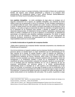 132
La sugerencia es hacer un consejo de familia y tratar de definir el futuro de su patrimonio
familiar, del negocio, para competir globalmente y observar si el producto tiene
características de competencia global o local", afirma Gonzalo Gómez-Betancourt,
fundador de Family Council Consulting International Group.
Los capitales intangibles. La visión estratégica de largo plazo se consigue con el
segundo componente de la riqueza, los capitales intangibles, que cimientan de forma
sólida el paso de una generación a otra en la empresa, al crear ventajas comparativas y
una sabiduría difícil de copiar. Estos capitales son cuatro: humano, emocional, intelectual
y social. El capital humano son los valores y principios esenciales de las personas y de la
empresa, y con ellos se logra el compromiso de todos los miembros. El capital emocional
es la capacidad de los individuos para asimilar y abordar la realidad en medio de
relaciones interpersonales. Al intelectual lo forman el talento, habilidades y destrezas para
liderar el cambio y adoptarlo por la vía de la sabiduría, el conocimiento, la capacidad de
aprendizaje y de ejecución para identificar realidades emergentes. Por último, el capital
social es la red de contactos e influencias sociopolíticas que van construyendo las
empresas familiares, produciendo una preocupación por el entorno y adquiriendo una
responsabilidad social con la comunidad9
.
La familia involucrada en la gestión de la empresa familiar
¿Debe estar la gerencia de la empresa familiar reservada únicamente a los miembros de
la familia que la componen?
Una de las posiciones al respecto sostiene que las empresas familiares administradas por
personas ajenas a la familia tienen un mejor rendimiento que las administradas por los
hijos mayores de la familia. El estudio llevado a cabo al respecto por McKinsey e
investigadores de London School of Economics,10
, sobre una muestra de 700 empresas
manufactureras medianas de Francia, Alemania, Reino Unido y los Estados Unidos de
América, da como resultado una fuerte correlación existente entre las prácticas claves de
management y el rendimiento (medido a través de su participación de mercado,
crecimiento de ventas, productividad y valuación de mercado), siendo en una escala del 1
al 5 el resultado para las empresas familiares de 3.2, con la diferencia de que las
empresas administradas por personas ajenas a la familia (profesionalmente
administradas) tenían un resultado de un 12% superior a las administradas por el hijo
mayor de la familia. La conclusión a la que llega el estudio es que la combinación de la
gerencia profesional con la propiedad de la familia en la empresa logra lo mejor en ambas
circunstancias. La tenencia del capital le permite a la familia una visión de largo plazo, sin
ejercer tanta presión en los resultados del corto plazo. Por su parte, la gerencia a cargo
9 Legis y revista Dinero; Crear riqueza en las empresas familiares
; seminario internacional Desafíos del Liderazgo en las
empresas familiares
. revista Dinero
, Edición 250 04/18/2006,
10 Bloom Nick and Reenen
,John , “Measuring and Explaining Management Practices Across Firms and Countries”
(National Bureau of Economic Research (NBER) Working Paper 12216, May 2006). htto://www.nber.org/papers/w12216.
 