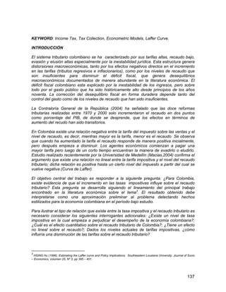 137
KEYWORD: Income Tax, Tax Collection, Econometric Models, Laffer Curve.
INTRODUCCIÓN
El sistema tributario colombiano se ha caracterizado por sus tarifas altas, recaudo bajo,
evasión y elusión altas especialmente por la inestabilidad jurídica. Esta estructura genera
distorsiones macroeconómicas, tanto por los efectos negativos directos en el incremento
en las tarifas (tributos regresivos e inflacionarios), como por los niveles de recaudo que
son insuficientes para disminuir el déficit fiscal, que genera desequilibrios
macroeconómicos documentados de manera abundante en la literatura económica. El
déficit fiscal colombiano esta explicado por la inestabilidad de los ingresos, pero sobre
todo por el gasto público que ha sido históricamente alto desde principios de los años
noventa. La corrección del desequilibrio fiscal en forma duradera depende tanto del
control del gasto como de los niveles de recaudo que han sido insuficientes.
La Contraloría General de la República (2004) ha señalado que las doce reformas
tributarias realizadas entre 1970 y 2000 solo incrementaron el recaudo en dos puntos
como porcentaje del PIB, de donde se desprende, que los efectos en términos de
aumento del recudo han sido transitorios.
En Colombia existe una relación negativa entre la tarifa del impuesto sobre las ventas y el
nivel de recaudo, es decir, mientras mayor es la tarifa, menor es el recaudo. Se observa
que cuando ha aumentado la tarifa el recaudo responde de manera positiva inicialmente,
pero después empieza a disminuir. Los agentes económicos comienzan a pagar una
mayor tarifa pero luego de un corto tiempo encuentran la manera de evadirlo o eludirlo.
Estudio realizado recientemente por la Universidad de Medellín (Macias,2004) confirma el
argumento que existe una relación no lineal entre la tarifa impositiva y el nivel del recaudo
tributario; dicha relación es positiva hasta un cierto nivel del impuesto a partir del cual se
vuelve negativa (Curva de Laffer).
El objetivo central del trabajo es responder a la siguiente pregunta: ¿Para Colombia,
existe evidencia de que el incremento en las tasas impositivas influye sobre el recaudo
tributario? Esta pregunta se desarrolla siguiendo el lineamiento del principal trabajo
encontrado en la literatura económica sobre el tema3
. El resultado obtenido debe
interpretarse como una aproximación preliminar al problema detectando hechos
estilizados para la economía colombiana en el período bajo estudio.
Para ilustrar el tipo de relación que existe entre la tasa impositiva y el recaudo tributario es
necesario considerar los siguientes interrogantes adicionales: ¿Existe un nivel de tasa
impositiva en la cual empieza a perjudicar el desempeño de la economía colombiana?;
¿Cuál es el efecto cuantitativo sobre el recaudo tributario de Colombia?; ¿Tiene un efecto
no lineal sobre el recaudo?; Dados los niveles actuales de tarifas impositivas, ¿cómo
influiría una disminución de las tarifas sobre el recaudo tributario?
3
HSING Hu (1996). Estimating the Laffer curve and Policy Implications. Southeastern Lousiana University. Journal of Socio
– Economics, volumen 25, Nº 3, pp 395 – 401.
 