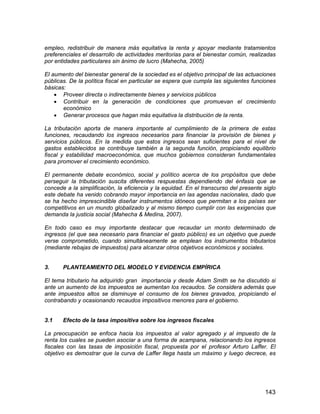 143
empleo, redistribuir de manera más equitativa la renta y apoyar mediante tratamientos
preferenciales el desarrollo de actividades meritorias para el bienestar común, realizadas
por entidades particulares sin ánimo de lucro (Mahecha, 2005)
El aumento del bienestar general de la sociedad es el objetivo principal de las actuaciones
públicas. De la política fiscal en particular se espera que cumpla las siguientes funciones
básicas:
 Proveer directa o indirectamente bienes y servicios públicos
 Contribuir en la generación de condiciones que promuevan el crecimiento
económico
 Generar procesos que hagan más equitativa la distribución de la renta.
La tributación aporta de manera importante al cumplimiento de la primera de estas
funciones, recaudando los ingresos necesarios para financiar la provisión de bienes y
servicios públicos. En la medida que estos ingresos sean suficientes para el nivel de
gastos establecidos se contribuye también a la segunda función, propiciando equilibrio
fiscal y estabilidad macroeconómica, que muchos gobiernos consideran fundamentales
para promover el crecimiento económico.
El permanente debate económico, social y político acerca de los propósitos que debe
perseguir la tributación suscita diferentes respuestas dependiendo del énfasis que se
concede a la simplificación, la eficiencia y la equidad. En el transcurso del presente siglo
este debate ha venido cobrando mayor importancia en las agendas nacionales, dado que
se ha hecho imprescindible diseñar instrumentos idóneos que permitan a los países ser
competitivos en un mundo globalizado y al mismo tiempo cumplir con las exigencias que
demanda la justicia social (Mahecha & Medina, 2007).
En todo caso es muy importante destacar que recaudar un monto determinado de
ingresos (el que sea necesario para financiar el gasto público) es un objetivo que puede
verse comprometido, cuando simultáneamente se emplean los instrumentos tributarios
(mediante rebajas de impuestos) para alcanzar otros objetivos económicos y sociales.
3. PLANTEAMIENTO DEL MODELO Y EVIDENCIA EMPÍRICA
El tema tributario ha adquirido gran importancia y desde Adam Smith se ha discutido si
ante un aumento de los impuestos se aumentan los recaudos. Se considera además que
ante impuestos altos se disminuye el consumo de los bienes gravados, propiciando el
contrabando y ocasionando recaudos impositivos menores para el gobierno.
3.1 Efecto de la tasa impositiva sobre los ingresos fiscales
La preocupación se enfoca hacia los impuestos al valor agregado y al impuesto de la
renta los cuales se pueden asociar a una forma de acampana, relacionando los ingresos
fiscales con las tasas de imposición fiscal, propuesta por el profesor Arturo Laffer. El
objetivo es demostrar que la curva de Laffer llega hasta un máximo y luego decrece, es
 