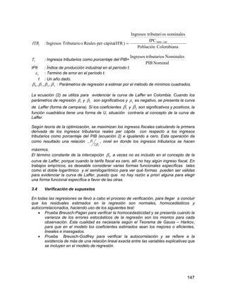 147
tITR :
ColombianaPoblación
IPC
nominalesostributariIngresos
)cápita(ITRperRealessTributarioIngresos 1002000 

tT : Ingresos tributarios como porcentaje del PIB=
NominalPIB
NominalesostributariIngresos
IPIt : Índice de producción industrial en el período t.
t : Termino de error en el período t.
t : Un año dado.
3210 ,,,  : Parámetros de regresión a estimar por el método de mínimos cuadrados.
La ecuación (2) se utiliza para evidenciar la curva de Laffer en Colombia. Cuando los
parámetros de regresión 1 y 2 son significativos y 2 es negativo, se presenta la curva
de Laffer (forma de campana). Si los coeficientes 1 y 2 son significativos y positivos, la
función cuadrática tiene una forma de U, situación contraria al concepto de la curva de
Laffer.
Según teoría de la optimización, se maximizan los ingresos fiscales calculando la primera
derivada de los ingresos tributarios reales per cápita con respecto a los ingresos
tributarios como porcentaje del PIB (ecuación 2) e igualando a cero. Esta operación da
como resultado una relación
2
1
2
 , nivel en donde los ingresos tributarios se hacen
máximos.
El término constante de la intercepción 0 a veces no es incluido en el concepto de la
curva de Laffer, porque cuando la tarifa fiscal es cero, allí no hay algún ingreso fiscal. En
trabajos empíricos, es deseable considerar varias formas funcionales específicas tales
como el doble logarítmico y el semilogarítmico para ver qué formas pueden ser validas
para evidenciar la curva de Laffer, puesto que no hay razón a priori alguna para elegir
una forma funcional específica a favor de las otras.
3.4 Verificación de supuestos
En todas las regresiones se llevó a cabo el proceso de verificación, para llegar a concluir
que los residuales estimados en la regresión son normales, homocedásticos y
autocorrelacionados, haciendo uso de los siguientes test:
 Prueba Breusch-Pagan para verificar la homocedasticidad y se presenta cuando la
varianza de los errores estocásticos de la regresión son los mismos para cada
observación. Esta cualidad es necesaria según el Teorema de Gauss – Harkov,
para que en el modelo los coeficientes estimados sean los mejores o eficientes,
lineales e insesgados.
 Prueba Breusch-Godfrey para verificar la autocorrelación y se refiere a la
existencia de más de una relación lineal exacta entre las variables explicativas que
se incluyen en el modelo de regresión.
 