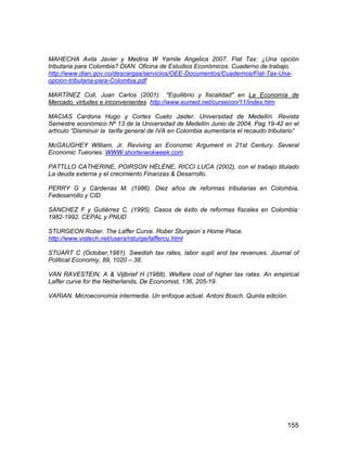 155
MAHECHA Avila Javier y Medina W Yamile Angelica 2007. Flat Tax: ¿Una opción
tributaria para Colombia? DIAN. Oficina de Estudios Económicos. Cuaderno de trabajo.
http://www.dian.gov.co/descargas/servicios/OEE-Documentos/Cuadernos/Flat-Tax-Una-
opcion-tributaria-para-Colombia.pdf
MARTÍNEZ Coll, Juan Carlos (2001): "Equilibrio y fiscalidad" en La Economía de
Mercado, virtudes e inconvenientes http://www.eumed.net/cursecon/11/index.htm
MACIAS Cardona Hugo y Cortes Cueto Jaider. Universidad de Medellín. Revista
Semestre económico Nº 13 de la Universidad de Medellín Junio de 2004, Pag 19-42 en el
artículo “Disminuir la tarifa general de IVA en Colombia aumentaría el recaudo tributario”
McGAUGHEY William, Jr. Reviving an Economic Argument in 21st Century. Several
Economic Tueories. WWW.shorterwokweek.com
PATTLLO CATHERINE, POIRSON HÉLÈNE, RICCI LUCA (2002), con el trabajo titulado
La deuda externa y el crecimiento Finanzas & Desarrollo.
PERRY G y Cárdenas M. (1986). Diez años de reformas tributarias en Colombia,
Fedesarrollo y CID.
SANCHEZ F y Gutiérrez C. (1995). Casos de éxito de reformas fiscales en Colombia:
1982-1992. CEPAL y PNUD
STURGEON Rober. The Laffer Curve. Rober Sturgeon`s Home Place.
http://www.vistech.net/users/rsturge/laffercu.html
STUART C (October,1981). Swedish tax rates, labor suplí and tax revenues. Journal of
Political Economiy, 89, 1020 – 38.
VAN RAVESTEIN, A & Vijlbrief H (1988). Welfare cost of higher tax rates. An empirical
Laffer curve for the Netherlands, De Economist, 136, 205-19.
VARIAN. Microeconomía intermedia. Un enfoque actual. Antoni Bosch. Quinta edición.
 