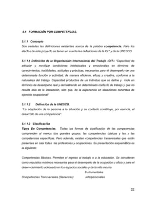 22
5.1 FORMACIÓN POR COMPETENCIAS.
5.1.1 Concepto
Son variadas las definiciones existentes acerca de la palabra competencia. Para los
efectos de este proyecto se tienen en cuenta las definiciones de la OIT y de la UNESCO.
5.1.1.1 Definición de la Organización Internacional del Trabajo -OIT-: “Capacidad de
articular y movilizar condiciones intelectuales y emocionales en términos de
conocimientos, habilidades, actitudes y prácticas, necesarias para el desempeño de una
determinada función o actividad, de manera eficiente, eficaz y creativa, conforme a la
naturaleza del trabajo. Capacidad productiva de un individuo que se define y mide en
términos de desempeño real y demostrando en determinado contexto de trabajo y que no
resulta solo de la instrucción, sino que, de la experiencia en situaciones concretas de
ejercicio ocupacional”
5.1.1.2 Definición de la UNESCO.
“La adaptación de la persona a la situación y su contexto constituye, por esencia, el
desarrollo de una competencia”.
5.1.1.3 Clasificación
Tipos De Competencias. Todas las formas de clasificación de las competencias
comprenden al menos dos grandes grupos: las competencias básicas y las y las
competencias específicas. Pero además, existen competencias transversales que están
presentes en casi todas las profesiones y ocupaciones. Su presentación esquemática es
la siguiente:
Competencias Básicas. Permiten el ingreso al trabajo o a la educación. Se consideran
como requisitos mínimos necesarios para el desempeño de la ocupación u oficio y para el
desenvolvimiento adecuado en los espacios sociales y de la vida misma
Instrumentales
Competencias Transversales (Genéricas) Interpersonales
 