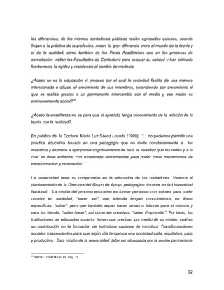 32
las diferencias, de los mismos contadores públicos recién egresados quienes, cuando
llegan a la práctica de la profesión, notan la gran diferencia entre el mundo de la teoría y
el de la realidad, como también de los Pares Académicos que en los procesos de
acreditación visitan las Facultades de Contaduría para evaluar su calidad y han criticado
fuertemente la rigidez y resistencia al cambio de modelos.
¿Acaso no es la educación el proceso por el cual la sociedad facilita de una manera
intencionada o difusa, el crecimiento de sus miembros, entendiendo por crecimiento el
que se realiza gracias a un permanente intercambio con el medio y ese medio es
eminentemente social?24
.
¿Acaso la enseñanza no es para que el aprendiz tenga conocimiento de la relación de la
teoría con la realidad?.
En palabra de la Doctora María Luz Sáenz Losada (1999), “... no podemos permitir una
práctica educativa basada en una pedagogía que no invite constantemente a los
maestros y alumnos a apropiarse cognitivamente de toda la realidad que los rodea y a la
cual se debe enfrentar con excelentes herramientas para poder crear mecanismos de
transformación y renovación”.
La universidad tiene su compromiso en la educación de los contadores. Veamos el
planteamiento de la Directora del Grupo de Apoyo pedagógico docente en la Universidad
Nacional: “La misión del proceso educativo es formar personas con valores para poder
convivir en sociedad, “saber ser”; que además tengan conocimientos en áreas
específicas, “saber”; pero que también sepan hacer tareas o labores para sí mismos y
para los demás, “saber hacer”, así como ser creativos, “saber Emprender”. Por tanto, las
instituciones de educación superior tienen que precisar, por medio de su misión, cuál es
su contribución en la formación de individuos capaces de introducir Transformaciones
sociales trascendentes para que algún día tengamos una sociedad culta, equitativa, justa
y productiva. Esta misión de la universidad debe ser alcanzada por la acción permanente
24
SAENZ LOSADA Op. Cit. Pag. 31
 