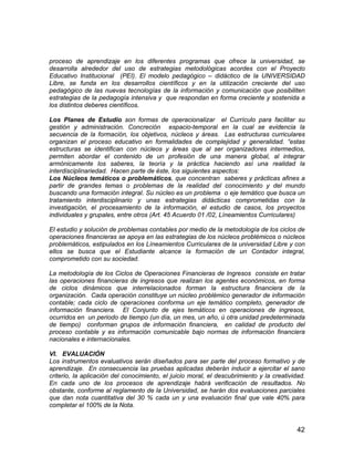 42
proceso de aprendizaje en los diferentes programas que ofrece la universidad, se
desarrolla alrededor del uso de estrategias metodológicas acordes con el Proyecto
Educativo Institucional (PEI). El modelo pedagógico – didáctico de la UNIVERSIDAD
Libre, se funda en los desarrollos científicos y en la utilización creciente del uso
pedagógico de las nuevas tecnologías de la información y comunicación que posibiliten
estrategias de la pedagogía intensiva y que respondan en forma creciente y sostenida a
los distintos deberes científicos.
Los Planes de Estudio son formas de operacionalizar el Currículo para facilitar su
gestión y administración. Concreción espacio-temporal en la cual se evidencia la
secuencia de la formación, los objetivos, núcleos y áreas. Las estructuras curriculares
organizan el proceso educativo en formalidades de complejidad y generalidad. “estas
estructuras se identifican con núcleos y áreas que al ser organizadores intermedios,
permiten abordar el contenido de un profesión de una manera global, al integrar
armónicamente los saberes, la teoría y la práctica haciendo así una realidad la
interdisciplinariedad. Hacen parte de éste, los siguientes aspectos:
Los Núcleos temáticos o problemáticos, que concentran saberes y prácticas afines a
partir de grandes temas o problemas de la realidad del conocimiento y del mundo
buscando una formación integral. Su núcleo es un problema o eje temático que busca un
tratamiento interdisciplinario y unas estrategias didácticas comprometidas con la
investigación, el procesamiento de la información, el estudio de casos, los proyectos
individuales y grupales, entre otros (Art. 45 Acuerdo 01 /02, Líneamientos Curriculares)
El estudio y solución de problemas contables por medio de la metodología de los ciclos de
operaciones financieras se apoya en las estrategias de los núcleos problémicos o núcleos
problemáticos, estipulados en los Líneamientos Curriculares de la universidad Libre y con
ellos se busca que el Estudiante alcance la formación de un Contador integral,
comprometido con su sociedad.
La metodología de los Ciclos de Operaciones Financieras de Ingresos consiste en tratar
las operaciones financieras de ingresos que realizan los agentes económicos, en forma
de ciclos dinámicos que interrelacionados forman la estructura financiera de la
organización. Cada operación constituye un núcleo problémico generador de información
contable; cada ciclo de operaciones conforma un eje temático completo, generador de
información financiera. El Conjunto de ejes temáticos en operaciones de ingresos,
ocurridos en un periodo de tiempo (un día, un mes, un año, ú otra unidad predeterminada
de tiempo) conforman grupos de información financiera, en calidad de producto del
proceso contable y es información comunicable bajo normas de información financiera
nacionales e internacionales.
VI. EVALUACIÓN
Los instrumentos evaluativos serán diseñados para ser parte del proceso formativo y de
aprendizaje. En consecuencia las pruebas aplicadas deberán inducir a ejercitar el sano
criterio, la aplicación del conocimiento, el juicio moral, el descubrimiento y la creatividad.
En cada uno de los procesos de aprendizaje habrá verificación de resultados. No
obstante, conforme al reglamento de la Universidad, se harán dos evaluaciones parciales
que dan nota cuantitativa del 30 % cada un y una evaluación final que vale 40% para
completar el 100% de la Nota.
 