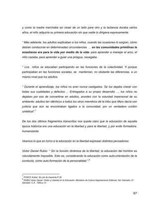 67
y como la madre marchaba sin cesar de un lado para otro y la lactancia duraba varios
años, el niño adquiría su primera educación sin que nadie lo dirigiera expresamente.
“ Más adelante, los adultos explicaban a los niños, cuando las ocasiones lo exigían, cómo
debían conducirse en determinadas circunstancias ... en las comunidades primitivas la
enseñanza era para la vida por medio de la vida: para aprender a manejar el arco, el
niño cazaba, para aprender a guiar una piragua, navegaba.
“ Los niños se educaban participando en las funciones de la colectividad. Y porque
participaban en las funciones sociales, se mantenían, no obstante las diferencias, a un
mismo nivel que los adultos.
“ Durante el aprendizaje, los niños no eran nunca castigados. Se los dejaba crecer con
todas sus cualidades y defectos ... Entregados a su propio desarrollo ..., los niños no
dejaban por eso de convertirse en adultos, acordes con la voluntad impersonal de su
ambiente: adultos tan idénticos a todos los otros miembros de la tribu que Marx decía con
justicia que aún se encontraban ligados a la comunidad, por un verdadero cordón
umbilical”.7
De los dos últimos fragmentos transcritos nos queda claro que la educación de aquella
época histórica era una educación en la libertad y para la libertad, y por ende formadora;
humanizante.
Veamos lo que en torno a la educación en la libertad expresan distintos pensadores:
Victor Daniel Rubio: “ Sin la función dinámica de la libertad, la educación del hombre es
rotundamente imposible. Esto es, considerando la educación como auto-orientación de la
conducta, como auto-formación de la personalidad ”.8
7
PONCE Anibal. Sin pié de Imprenta.P.39.
8
RUBIO Victor Daniel. Orden y Libertad en la Educación, Ministerio de Cultura Departamento Editorial, San Salvador, El
Salvador, C.A., 1956.p.13.
 