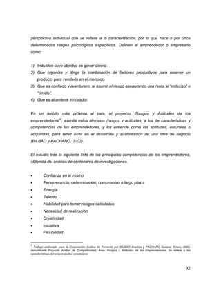 92
perspectiva individual que se refiere a la caracterización, por lo que hace o por unos
determinados rasgos psicológicos específicos. Definen al emprendedor o empresario
como:
1) Individuo cuyo objetivo es ganar dinero.
2) Que organiza y dirige la combinación de factores productivos para obtener un
producto para venderlo en el mercado.
3) Que es confiado y aventurero, al asumir el riesgo asegurando una renta al “indeciso” o
“tímido”.
4) Que es altamente innovador.
En un ámbito más próximo al país, el proyecto “Rasgos y Actitudes de los
emprendedores”7
, asimila estos términos (rasgos y actitudes) a los de características y
competencias de los emprendedores, y los entiende como las aptitudes, naturales o
adquiridas, para tener éxito en el desarrollo y sustentación de una idea de negocio
(BILBAO y PACHANO, 2002).
El estudio trae la siguiente lista de las principales competencias de los emprendedores,
obtenida del análisis de centenares de investigaciones.
 Confianza en si mismo
 Perseverancia, determinación, compromiso a largo plazo
 Energía
 Talento
 Habilidad para tomar riesgos calculados
 Necesidad de realización
 Creatividad
 Iniciativa
 Flexibilidad
7
Trabajo elaborado para la Corporación Andina de Fomento por BILBAO Arantza y PACHANO Susana. Enero, 2002,
denominado Proyecto Andino de Competitividad. Área: Rasgos y Actitudes de los Emprendedores. Se refiere a las
características del emprendedor venezolano.
 