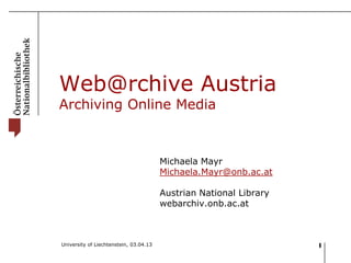 Web@rchive Austria
Archiving Online Media



                                        Michaela Mayr
                                        Michaela.Mayr@onb.ac.at

                                        Austrian National Library
                                        webarchiv.onb.ac.at



University of Liechtenstein, 03.04.13                               1
 