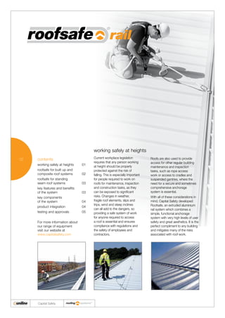 02
Capital Safety
working safely at heights
Current workplace legislation
requires that any person working
at height should be properly
protected against the risk of
falling. This is especially important
for people required to work on
roofs for maintenance, inspection
and construction tasks, as they
can be exposed to significant
risks. Changes in weather,
fragile roof elements, slips and
trips, wind and steep inclines
can all add to the dangers, so
providing a safe system of work
for anyone required to access
a roof is essential and ensures
compliance with regulations and
the safety of employees and
contractors.
Roofs are also used to provide
access for other regular building
maintenance and inspection
tasks, such as rope access
work or access to cradles and
suspended gantries, where the
need for a secure and sometimes
comprehensive anchorage
system is essential.
With all of these considerations in
mind, Capital Safety developed
Roofsafe, an extruded aluminium
rail system which combines a
simple, functional anchorage
system with very high levels of user
safety and great aesthetics. It is the
perfect compliment to any building
and mitigates many of the risks
associated with roof work.
contents
working safely at heights	 01
roofsafe for built up and
composite roof systems	 02
roofsafe for standing
seam roof systems	 03
key features and benefits
of the system 	 03
key components
of the system 	 04
product integration 	 04
testing and approvals 	 05
For more information about
our range of equipment
visit our website at
www.capitalsafety.com
 