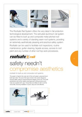03
Capital Safety
The Roofsafe Rail System offers the very latest in fall protection
technological development. The extruded aluminium rail system
can be fitted to built up and composite metal pitched roof
systems and a variety of standing seam roof systems, providing
an extremely aesthetically pleasing and practical safety system.
Roofsafe can be used to facilitate roof inspections, routine
maintenance, gutter cleaning, façade access, access to roof
plant and any number of other roof top work procedures.
roofsafe for built up and composite roof systems
The system is fixed to the outer skin of the roof system using aluminium
bulb type rivets. The use of this type of rivet in the correct sequence
ensures safety, without compromising the integrity of the roof. The small
penetrations are further sealed using approved roofing products and
rivets are supplied with caps. Fixing holes are drilled on site to suit the
roof profile, ensuring installation is quick, easy and cost effective.
safety needn’t
compromise aesthetics
compositeroof
bulbtiterivet
comprehensiveprotection
topquality
greataesthetics
 