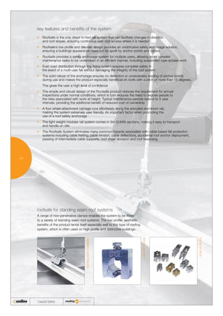 04
Capital Safety
	Roofsafe is the only direct to roof rail system that can facilitate changes in direction
and roof slopes, ensuring continuous safe roof access where it is needed
	Roofsafe’s low profile and discreet design provides an unobtrusive safety anchorage solution,
ensuring a buildings appearance need not be spoilt by anchor points and cables
	Roofsafe provides a safety anchorage system for multiple users, allowing more complex
maintenance tasks to be undertaken in an efficient manner, including suspended rope access work
	Even load distribution through the fixing system ensures complete safety in
the event of a multi-user fall without damaging the integrity of the roof system
	The solid nature of the anchorage ensures no deflection or unnecessary loading of anchor points
during use and makes the product especially beneficial on roofs with a pitch of more than 15 degrees.
	 This gives the user a high level of confidence
	The simple and robust design of the Roofsafe product reduces the requirement for annual
inspections under normal conditions, which in turn reduces the need to expose people to
the risks associated with work at height. Typical maintenance periods extend to 5 year
intervals, providing the additional benefit of reduced cost of ownership
	A four wheel attachment carriage runs effortlessly along the extruded aluminium rail,
making the system extremely user friendly. An important factor when promoting the
use of a roof safety anchorage
	The light weight modular rail system comes in 3m (9.84ft) sections, making it easy to transport
and handle on site
	The Roofsafe System eliminates many common hazards associated with cable based fall protection
systems including cable fretting, cable tension, cable deflections, accidental roof anchor deployment,
passing of intermediate cable supports, roof sheet abrasion and roof traversing.
key features and benefits of the system
A range of non-penetrative clamps enables the system to be fitted
to a variety of standing seam roof systems. The low profile, aesthetic
benefits of the product lends itself especially well to this type of roofing
system, which is often used on high profile and distinctive buildings.
roofsafe for standing seam roof systems
standingseaminstallation
unilineS5clamps
rangeofclamps
 