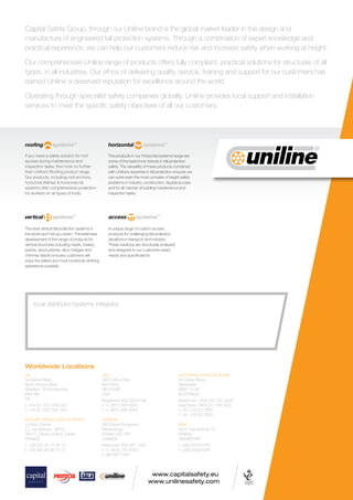 www.capitalsafety.eu
www.unilinesafety.com
Worldwide Locations
UK
5a Merse Road
North Moons Moat
Redditch, Worcestershire
B98 9HL
UK
t: +44 (0) 1527 548 000
f: +44 (0) 1527 591 000
EUROPE, MIDDLE EAST  AFRICA
Le Broc Center
Z.I. 1re Avenue – BP15
06511 Carros Le Broc Cedex
FRANCE
t: +33 (0)4 97 10 00 10
f: +33 (0)4 93 08 79 70
USA
3833 SALA Way
Red Wing
MN 55066
USA
freephone: 800 328 6146
t: +1 (651) 388 8282
f: +1 (651) 388 5065
CANADA
260 Export Boulevard
Mississauga
Ontario L5S 1Y9
CANADA
freephone: 800 387 7484
t: +1 (905) 795 9333
f: 888 387 7484
AUSTRALIA  NEW ZEALAND
95 Derby Street
Silverwater
NSW 2128
AUSTRALIA
freephone: 1800 245 002 (AUS)
freephone: 0800 212 505 (NZ)
t: +61 2 8753 7600
f: +61 2 8753 7603
ASIA
No 6 Tuas Avenue 18
638892
SINGAPORE
t: +(65) 65587758
f: +(65) 65587058
Capital Safety Group, through our Uniline brand is the global market leader in the design and
manufacture of engineered fall protection systems. Through a combination of expert knowledge and
practical experience, we can help our customers reduce risk and increase safety when working at height.
Our comprehensive Uniline range of products offers fully compliant, practical solutions for structures of all
types, in all industries. Our ethos of delivering quality, service, training and support for our customers has
earned Uniline a deserved reputation for excellence around the world.
Operating through specialist safety companies globally, Uniline provides local support and installation
services to meet the speciﬁc safety objectives of all our customers.
local distributor/systems integrator
If you need a safety solution for roof
access during maintenance and
inspection tasks, then look no further
than Uniline’s Rooﬁng product range.
Our products, including roof anchors,
horizontal lifelines  horizontal rail
systems offer comprehensive protection
for workers on all types of roofs.
The products in our Horizontal systems range are
some of the best know brands in fall protection
safety. The versatility of these products combined
with Uniline’s expertise in fall protection ensures we
can solve even the most complex of height safety
problems in industry, construction, façade access
and for all manner of building maintenance and
inspection tasks.
The best vertical fall protection systems in
the world won’t let you down. The extensive
development of this range of products for
vertical structures including masts, towers,
pylons, wind turbines, silos, bridges and
chimney stacks ensures customers will
enjoy the safest and most functional climbing
experience possible.
A unique range of custom access
products for challenging fall protection
situations in transport and industry.
These solutions are structurally analysed
and designed to our customers exact
needs and speciﬁcations.
 