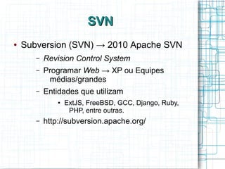 SVNSVN
● Subversion (SVN) → 2010 Apache SVN
– Revision Control System
– Programar Web → XP ou Equipes
médias/grandes
– Entidades que utilizam
● ExtJS, FreeBSD, GCC, Django, Ruby,
PHP, entre outras.
– http://subversion.apache.org/
 