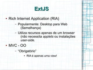 ExtJSExtJS
● Rich Internet Application (RIA)
– Popularmente: Desktop para Web
(Semelhança)
– Utiliza recursos apenas de um browser
(não necessita applets ou instalações
user-side.
● MVC - OO
– “Obrigatório”
● RIA é apenas uma view!
 