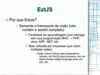 ExtJSExtJS
● Por que ExtJs?
– Somente o framework de visão (não
contém o webkit completo)
● Facilidade de aprendizagem pois interage
com sua programação MVC → PHP,
Java, ASP, .NET, etc.
● Mais utilizada por empresas que criam
múltiplas visões
– Visão (View) Python para dispositivos
móveis, em ExtJS para browsers, em um
determinado widget language para um
site, etc.
 