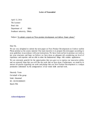 Letter of Transmittal
April 12, 2016
The Lecturer
Ibnul Aziz
Department of BBA
Southeast university, Dhaka.
Subject: To submit a report on “New-product development on-Uniliver Smart phone.”
Dear Sir,
We are very delighted to submit the term paper on New-Product Development on Uniliver mobile
Phone product as the course material. Our main incentive is to prepare this term paper according to
your guidelines in accordance with your instructions. We have tried our best to produce our work as
per your structures and hope we believe we have done an adequate job considering our level of
experience and expertise and are able to relate the fundamental things with realistic applications.
We are extremely grateful for the opportunities that you gave us to express our innovative ability
and we earnestly hope that you will like the work that we have done. Furthermore, we stand by to
answer all queries regarding our work and pledge that our New Product Development is a unique
production culminated by the amalgamation of our varied skills and had work.
Sincerely Yours
On behalf of the group
Istiak Ahammad
ID : 2015010000455
Batch-39th
Acknowledgement
 