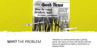 WHY? THE PROBLEM
“Whether or not the world really is getting
worse, the nature of news will interact with the
nature of co...
