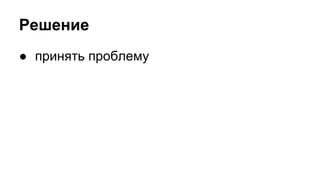 Решение 
● принять проблему 
 