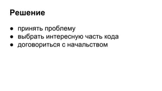 Решение 
● принять проблему 
● выбрать интересную часть кода 
● договориться с начальством 
 