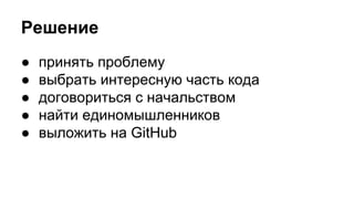 Решение 
● принять проблему 
● выбрать интересную часть кода 
● договориться с начальством 
● найти единомышленников 
● выложить на GitHub 
 