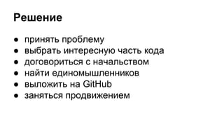 Решение 
● принять проблему 
● выбрать интересную часть кода 
● договориться с начальством 
● найти единомышленников 
● выложить на GitHub 
● заняться продвижением 
 