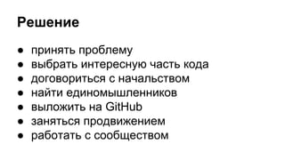 Решение 
● принять проблему 
● выбрать интересную часть кода 
● договориться с начальством 
● найти единомышленников 
● выложить на GitHub 
● заняться продвижением 
● работать с сообществом 
 