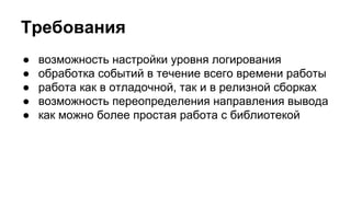 Требования 
● возможность настройки уровня логирования 
● обработка событий в течение всего времени работы 
● работа как в отладочной, так и в релизной сборках 
● возможность переопределения направления вывода 
● как можно более простая работа с библиотекой 
 