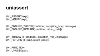 uniassert 
UNI_ASSERT(expr); 
UNI_VERIFY(expr); 
UNI_ENSURE_THROW(condition[, exception_type], message); 
UNI_ENSURE_RETURN(condition[, return_code]); 
UNI_THROW_IF(condition[, exception_type], message); 
UNI_RETURN_IF(expr[, return_code]); 
UNI_FUNCTION 
UNI_UNUSED(var); 
 