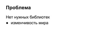 Проблема 
Нет нужных библиотек 
● изменчивость мира 
 