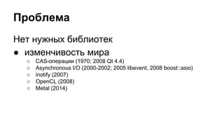Проблема 
Нет нужных библиотек 
● изменчивость мира 
○ CAS-операции (1970; 2008 Qt 4.4) 
○ Asynchronous I/O (2000-2002; 2005 libevent, 2008 boost::asio) 
○ inotify (2007) 
○ OpenCL (2008) 
○ Metal (2014) 
 