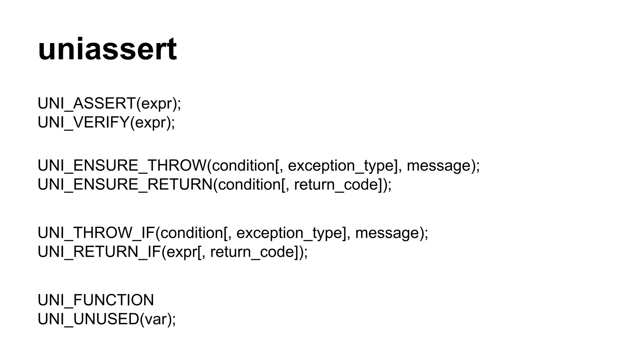uniassert
UNI_ASSERT(expr);
UNI_VERIFY(expr);
UNI_ENSURE_THROW(condition[, exception_type], message);
UNI_ENSURE_RETURN(condition[, return_code]);
UNI_THROW_IF(condition[, exception_type], message);
UNI_RETURN_IF(expr[, return_code]);
UNI_FUNCTION
UNI_UNUSED(var);
 